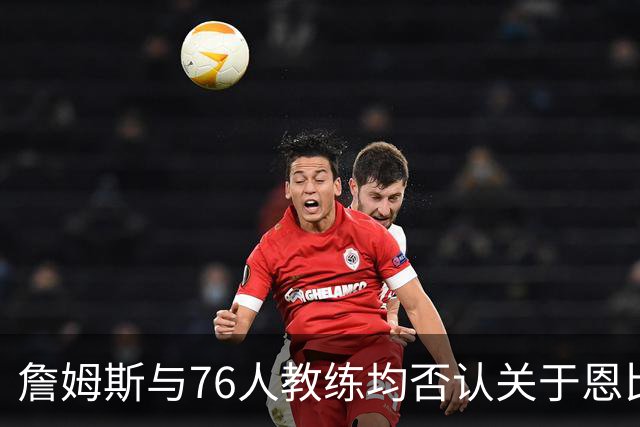 詹姆斯与76人教练均否认关于恩比德迟到的谣言